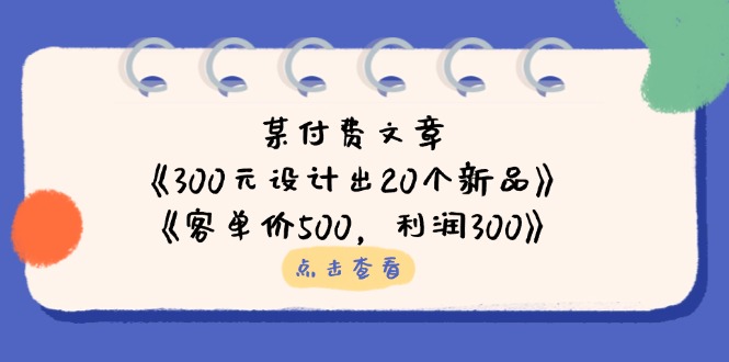 (14209期)某付费文章:《300元设计出20个新品》+《客单价500,利润300》-轻创资源网